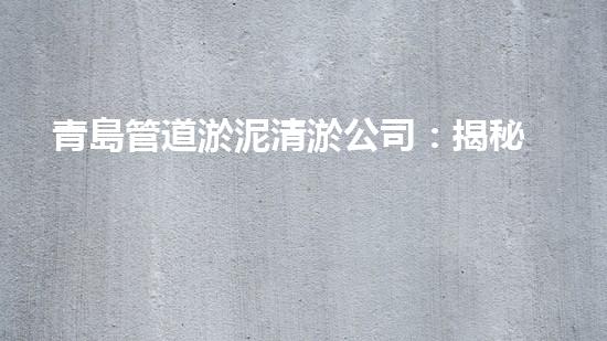 青島管道淤泥清淤公司：揭秘管道中的黑科技，讓你驚嘆不已！